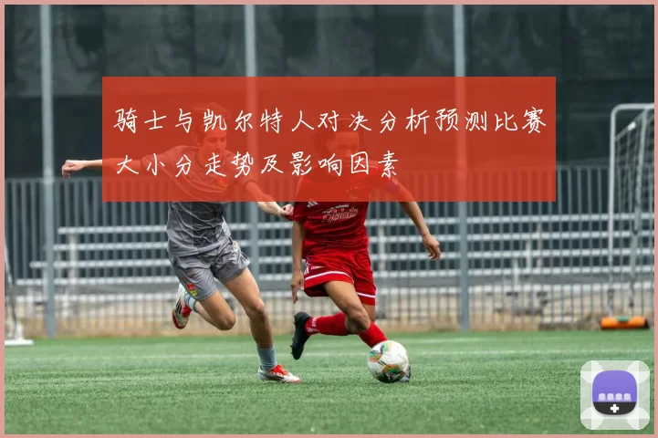 骑士与凯尔特人对决分析预测比赛大小分走势及影响因素