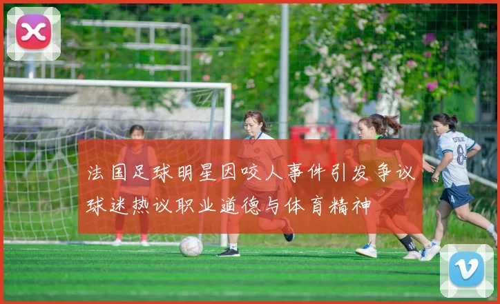 法国足球明星因咬人事件引发争议球迷热议职业道德与体育精神