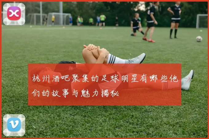 杭州酒吧聚集的足球明星有哪些他们的故事与魅力揭秘