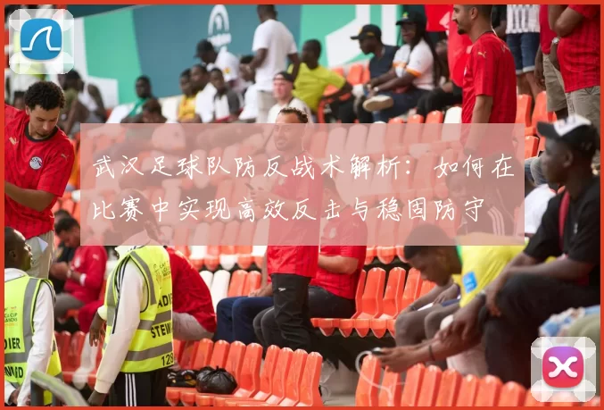 武汉足球队防反战术解析：如何在比赛中实现高效反击与稳固防守