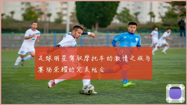 足球明星驾驭摩托车的激情之旅与赛场荣耀的完美结合
