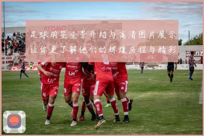 足球明星全景介绍与高清图片展示让你更了解他们的辉煌历程与精彩瞬间
