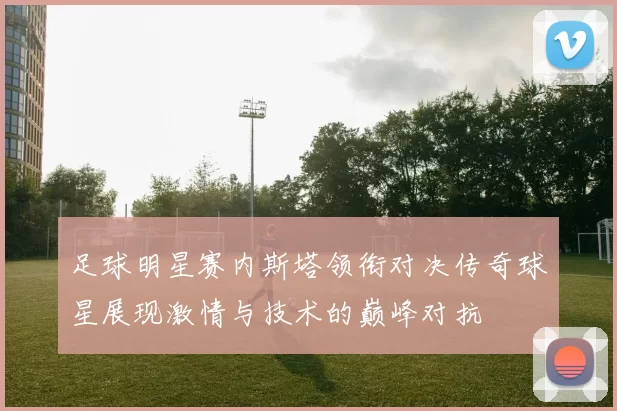 足球明星赛内斯塔领衔对决传奇球星展现激情与技术的巅峰对抗