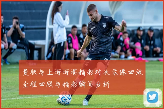曼联与上海海港精彩对决录像回放全程回顾与精彩瞬间分析