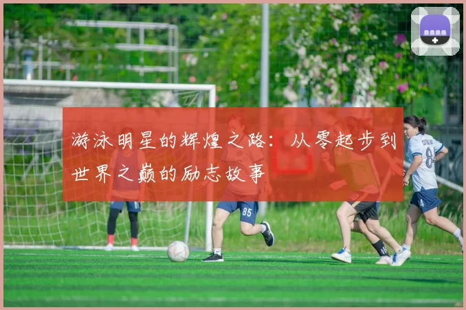 游泳明星的辉煌之路：从零起步到世界之巅的励志故事