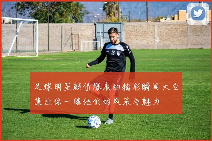 足球明星颜值爆表的精彩瞬间大合集让你一睹他们的风采与魅力