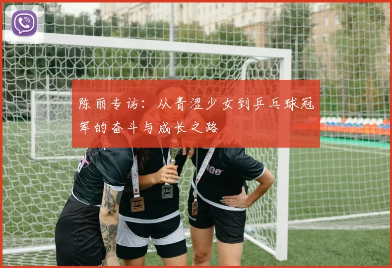 陈丽专访：从青涩少女到乒乓球冠军的奋斗与成长之路