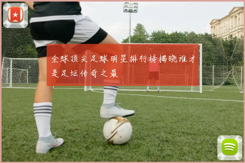 全球顶尖足球明星排行榜揭晓谁才是足坛传奇之最