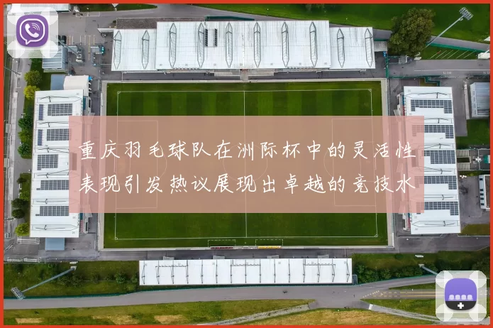 重庆羽毛球队在洲际杯中的灵活性表现引发热议展现出卓越的竞技水平与团队协作能力