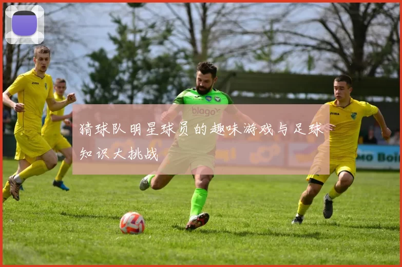 猜球队明星球员的趣味游戏与足球知识大挑战
