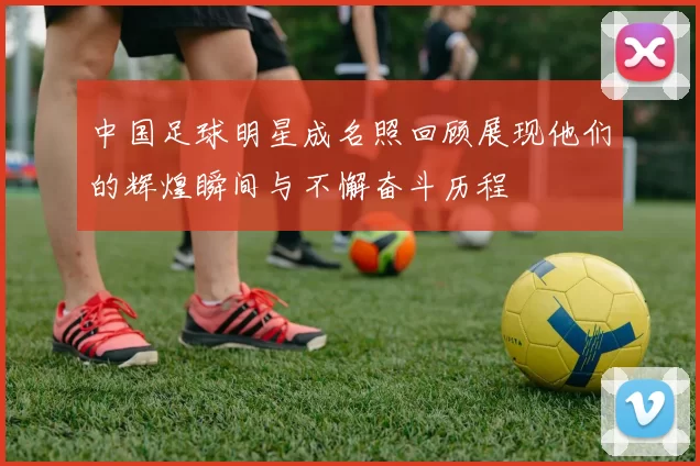 中国足球明星成名照回顾展现他们的辉煌瞬间与不懈奋斗历程