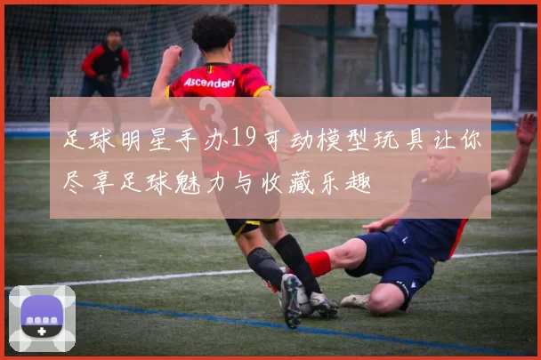 足球明星手办19可动模型玩具让你尽享足球魅力与收藏乐趣