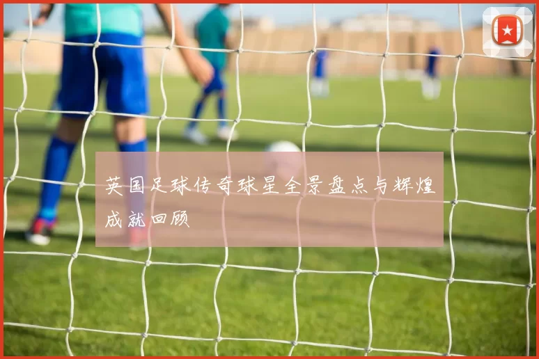 英国足球传奇球星全景盘点与辉煌成就回顾