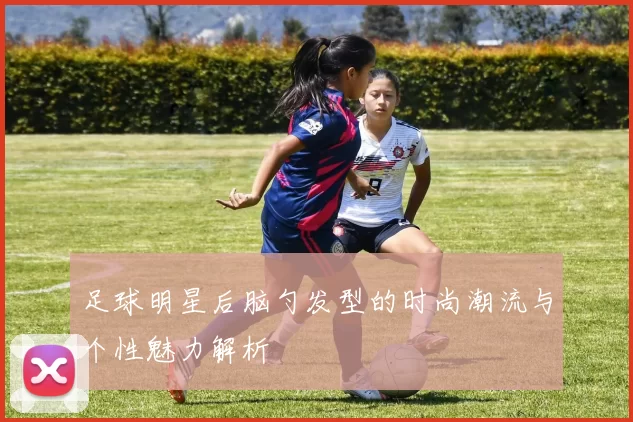 足球明星后脑勺发型的时尚潮流与个性魅力解析