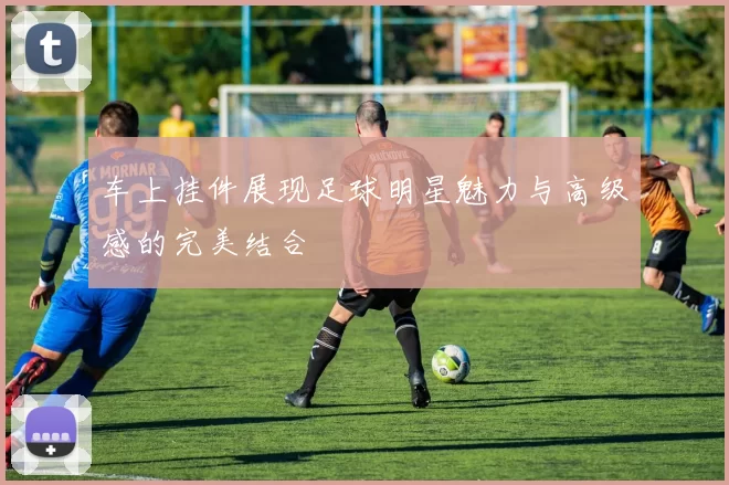 车上挂件展现足球明星魅力与高级感的完美结合