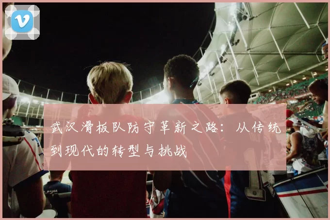 武汉滑板队防守革新之路：从传统到现代的转型与挑战