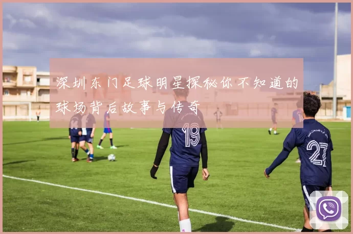 深圳东门足球明星探秘你不知道的球场背后故事与传奇