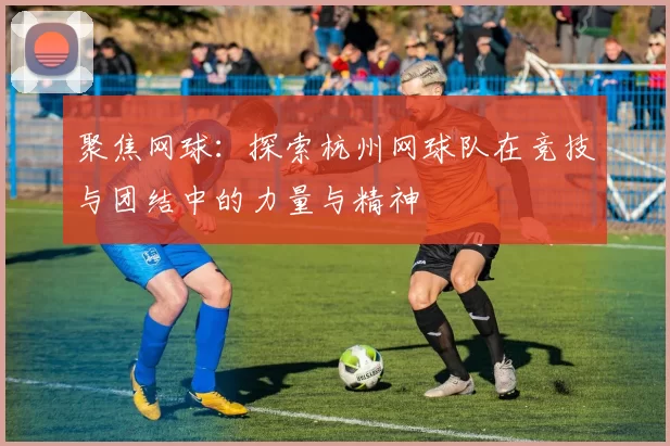 聚焦网球：探索杭州网球队在竞技与团结中的力量与精神
