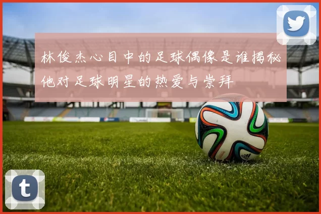 林俊杰心目中的足球偶像是谁揭秘他对足球明星的热爱与崇拜
