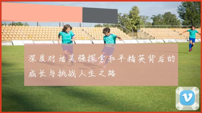 深度对话吴强探索和平精英背后的成长与挑战人生之路