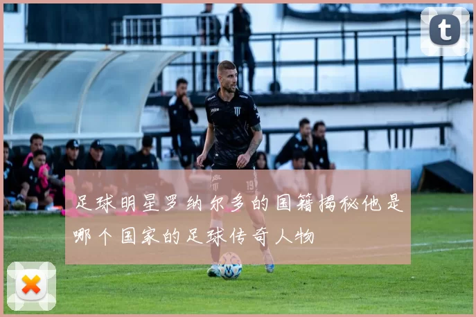 足球明星罗纳尔多的国籍揭秘他是哪个国家的足球传奇人物