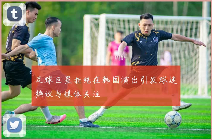 足球巨星拒绝在韩国演出引发球迷热议与媒体关注