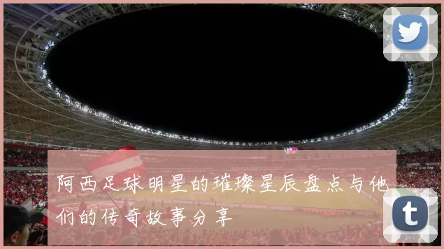 阿西足球明星的璀璨星辰盘点与他们的传奇故事分享