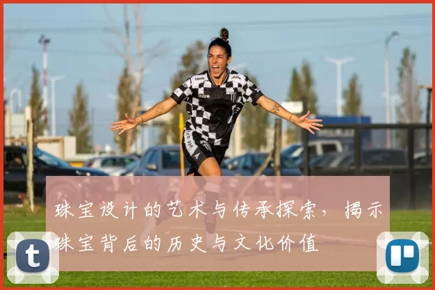 珠宝设计的艺术与传承探索，揭示珠宝背后的历史与文化价值