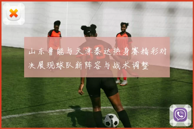 山东鲁能与天津泰达热身赛精彩对决展现球队新阵容与战术调整