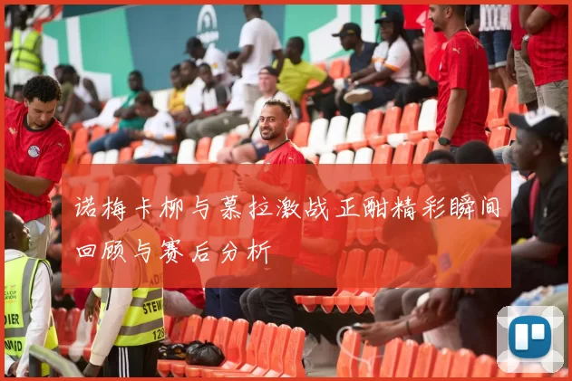 诺梅卡柳与慕拉激战正酣精彩瞬间回顾与赛后分析