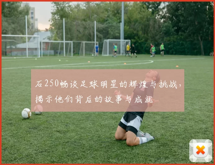 石250畅谈足球明星的辉煌与挑战，揭示他们背后的故事与成就