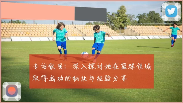 专访张丽：深入探讨她在篮球领域取得成功的秘诀与经验分享