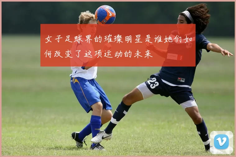 女子足球界的璀璨明星是谁她们如何改变了这项运动的未来