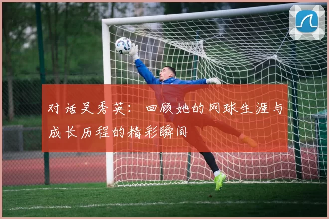 对话吴秀英：回顾她的网球生涯与成长历程的精彩瞬间