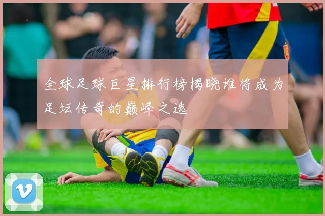 全球足球巨星排行榜揭晓谁将成为足坛传奇的巅峰之选