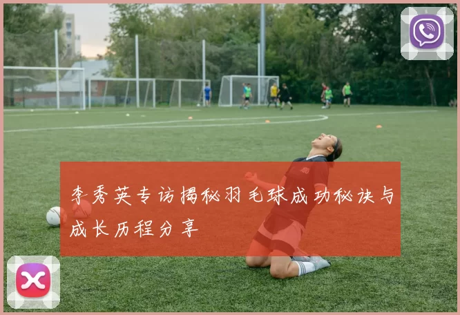 李秀英专访揭秘羽毛球成功秘诀与成长历程分享