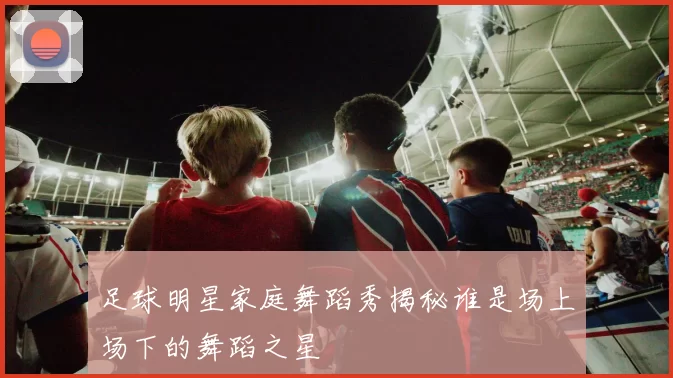 足球明星家庭舞蹈秀揭秘谁是场上场下的舞蹈之星