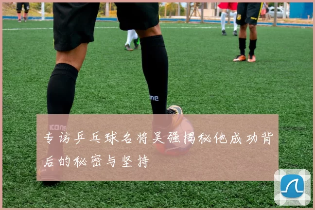 专访乒乓球名将吴强揭秘他成功背后的秘密与坚持