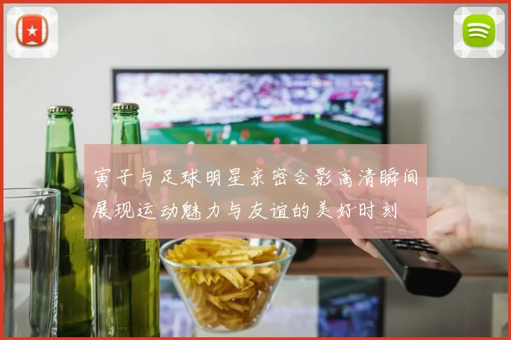 寅子与足球明星亲密合影高清瞬间展现运动魅力与友谊的美好时刻