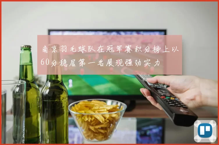南京羽毛球队在冠军赛积分榜上以60分稳居第一名展现强劲实力