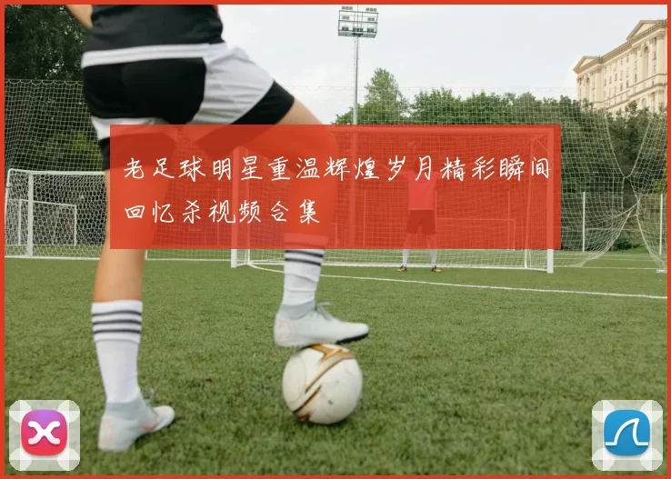 老足球明星重温辉煌岁月精彩瞬间回忆杀视频合集
