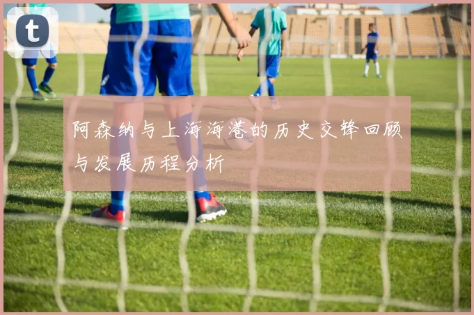 阿森纳与上海海港的历史交锋回顾与发展历程分析