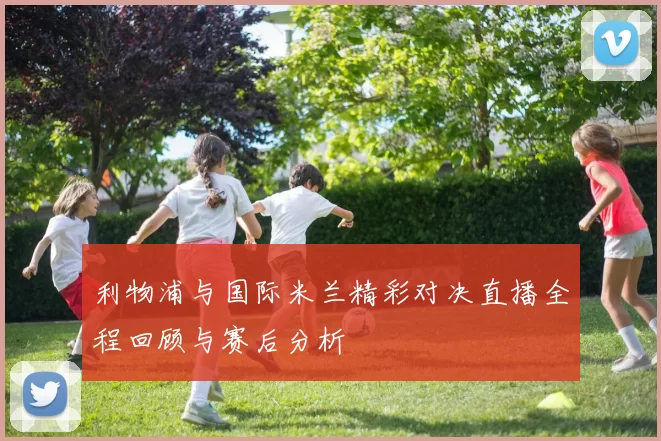 利物浦与国际米兰精彩对决直播全程回顾与赛后分析