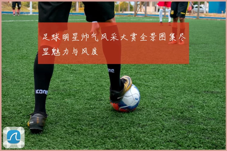 足球明星帅气风采大赏全景图集尽显魅力与风度