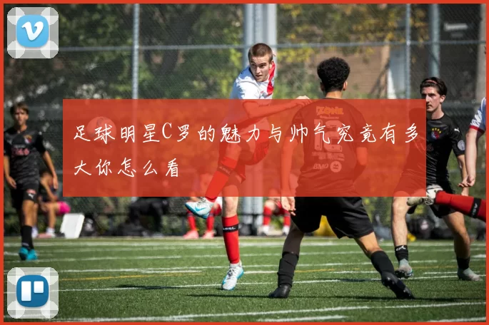 足球明星C罗的魅力与帅气究竟有多大你怎么看