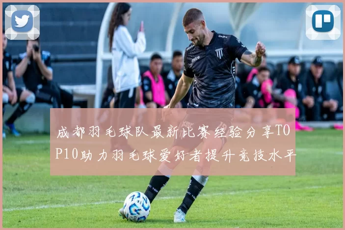 成都羽毛球队最新比赛经验分享TOP10助力羽毛球爱好者提升竞技水平
