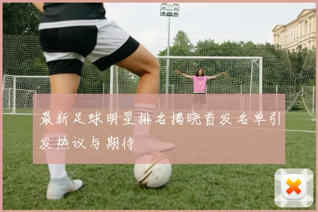 最新足球明星排名揭晓首发名单引发热议与期待