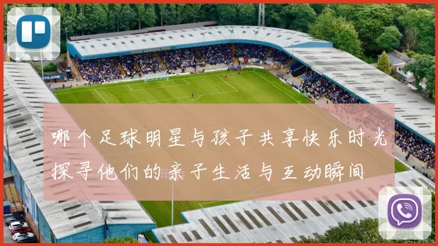 哪个足球明星与孩子共享快乐时光探寻他们的亲子生活与互动瞬间