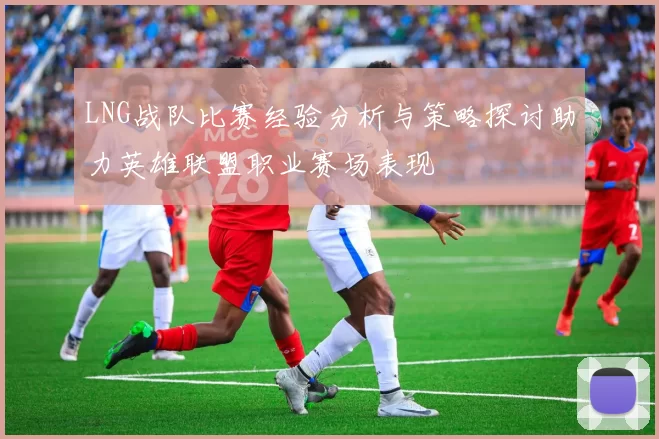LNG战队比赛经验分析与策略探讨助力英雄联盟职业赛场表现