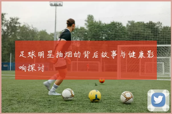 足球明星抽烟的背后故事与健康影响探讨
